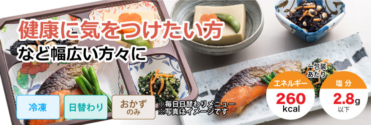 生活習慣病予防や単身赴任で普段の食事に気を使いたい方など。冷凍・日替わり・おかずのみで1包装あたりエネルギー260kcal、塩分2.8g以下です。