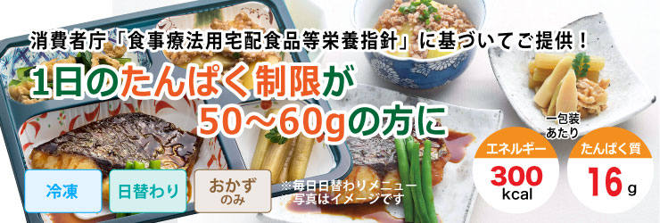 消費者庁「食事療法用宅配食品等栄養指針」に基づいてご提供!1日のたんぱく制限が50〜60gの方の方に。冷凍・日替わり・おかずのみで1包装あたりエネルギー300kcal、たんぱく質16gです。