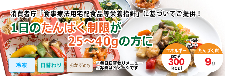 消費者庁「食事療法用宅配食品等栄養指針」に基づいてご提供!1日のたんぱく制限が25〜40gの方の方に。冷凍・日替わり・おかずのみかごはん付きを選べて1包装あたりのおかずのエネルギー300kcal、たんぱく質9gです。