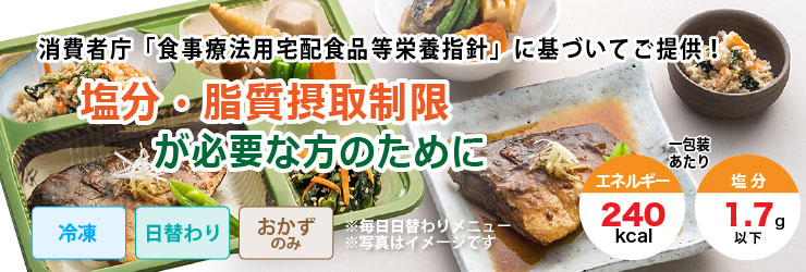 消費者庁「食事療法用宅配食品等栄養指針」に基づいてご提供!塩分・脂質摂取制限が必要な方のために。冷凍・日替わり・おかずのみで1包装あたりエネルギー240kcal、塩分1.7g以下です。